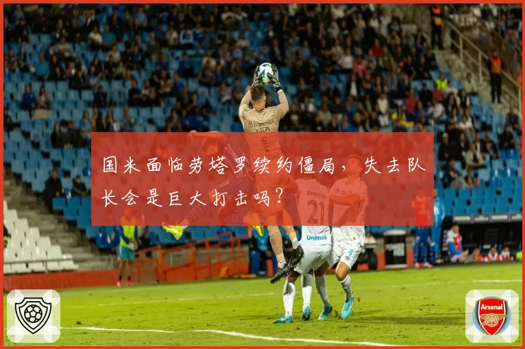 国米面临劳塔罗续约僵局，失去队长会是巨大打击吗？