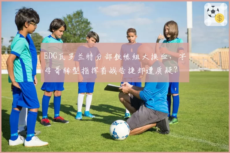 EDG瓦罗兰特分部教练组大换血,字母哥转型指挥首战告捷却遭质疑?