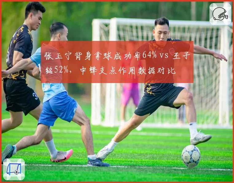 张玉宁背身拿球成功率64% vs 王子铭52%，中锋支点作用数据对比