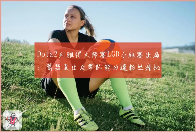 Dota2利雅得大师赛LGD小组赛出局,萧瑟复出后带队能力遭粉丝痛批