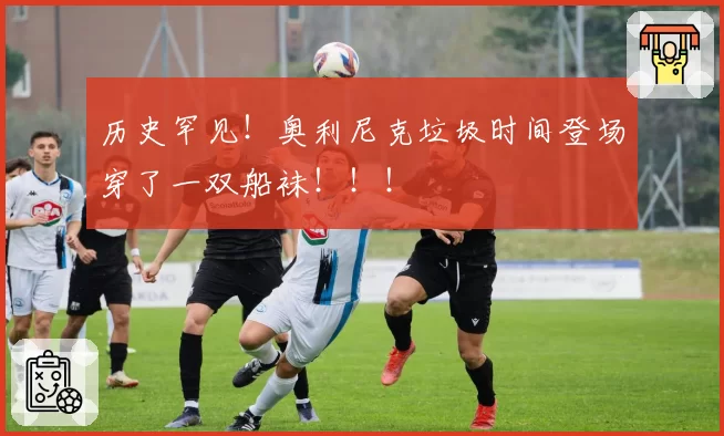 历史罕见！奥利尼克垃圾时间登场穿了一双船袜！！！