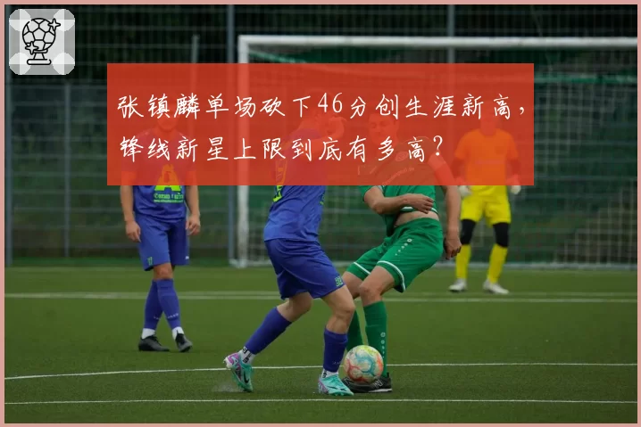 张镇麟单场砍下46分创生涯新高,锋线新星上限到底有多高?
