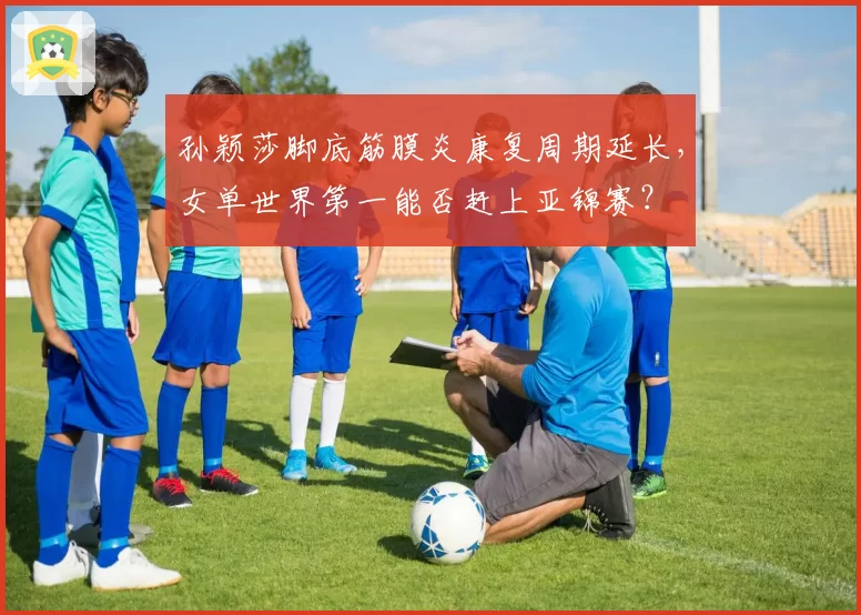 孙颖莎脚底筋膜炎康复周期延长，女单世界第一能否赶上亚锦赛？