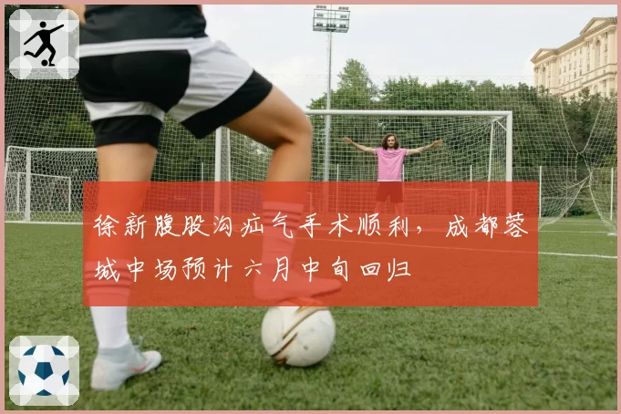 徐新腹股沟疝气手术顺利，成都蓉城中场预计六月中旬回归