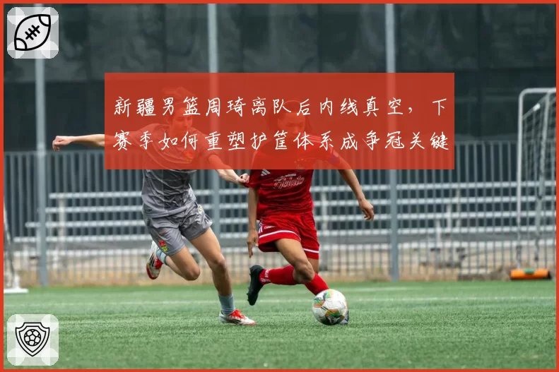 新疆男篮周琦离队后内线真空，下赛季如何重塑护筐体系成争冠关键