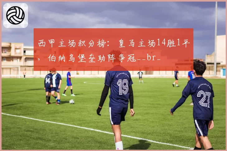 西甲主场积分榜：皇马主场14胜1平，伯纳乌堡垒助阵争冠__br_