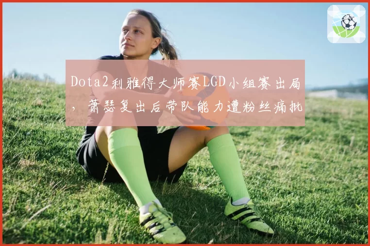 Dota2利雅得大师赛LGD小组赛出局,萧瑟复出后带队能力遭粉丝痛批