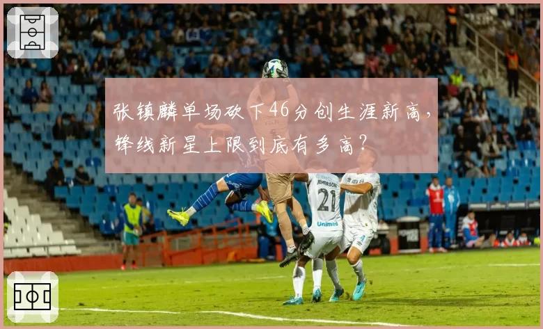 张镇麟单场砍下46分创生涯新高，锋线新星上限到底有多高？