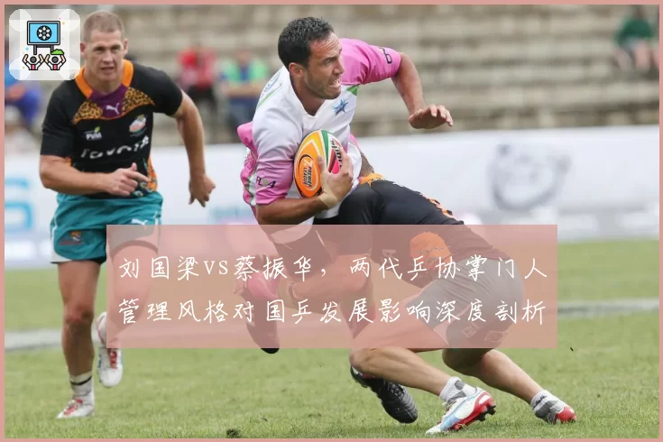 刘国梁vs蔡振华，两代乒协掌门人管理风格对国乒发展影响深度剖析