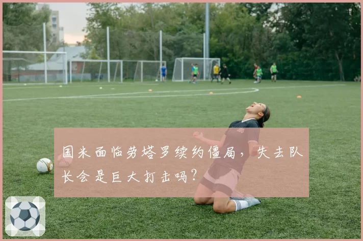 国米面临劳塔罗续约僵局，失去队长会是巨大打击吗？