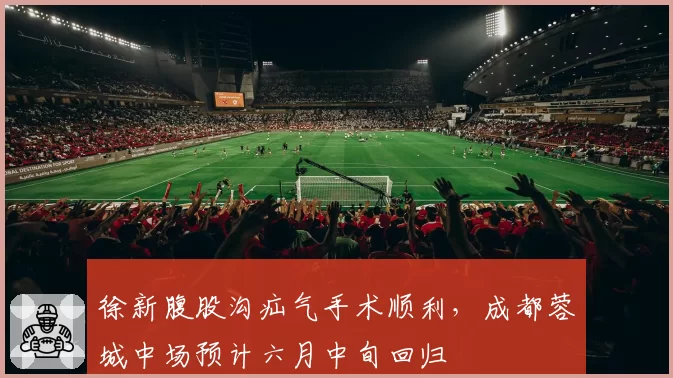 徐新腹股沟疝气手术顺利，成都蓉城中场预计六月中旬回归