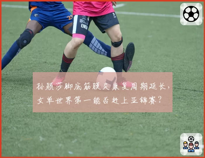 孙颖莎脚底筋膜炎康复周期延长,女单世界第一能否赶上亚锦赛?