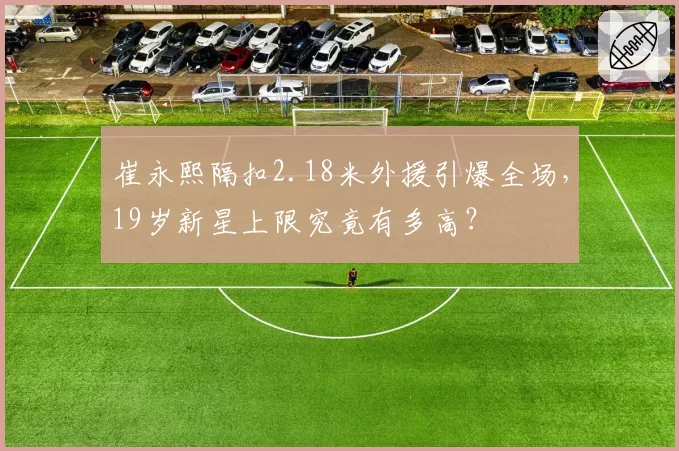 崔永熙隔扣2.18米外援引爆全场,19岁新星上限究竟有多高?
