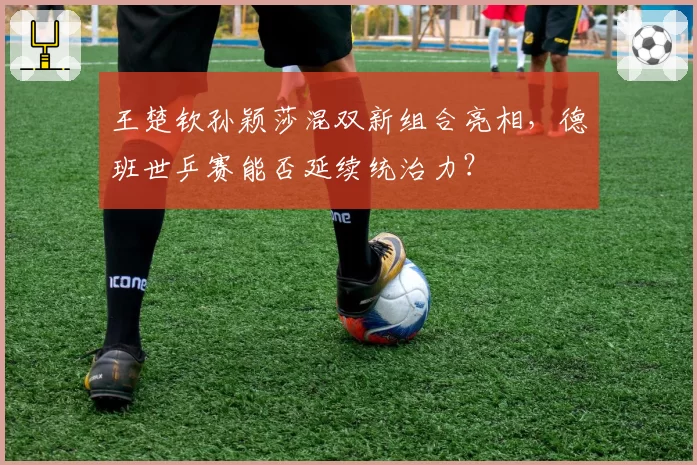 王楚钦孙颖莎混双新组合亮相，德班世乒赛能否延续统治力？