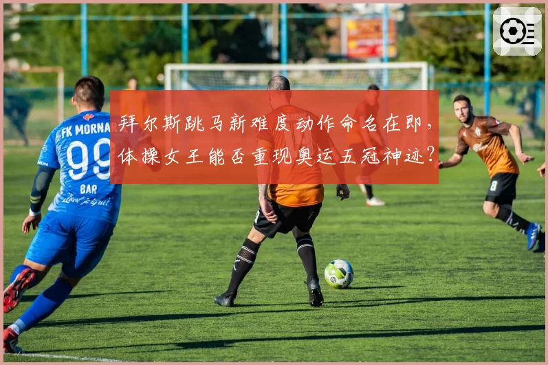 拜尔斯跳马新难度动作命名在即,体操女王能否重现奥运五冠神迹?