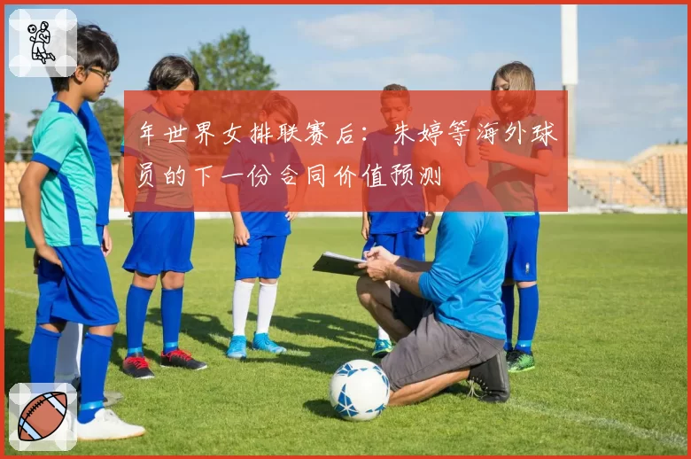 年世界女排联赛后：朱婷等海外球员的下一份合同价值预测