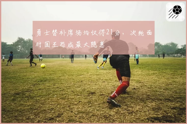勇士替补席场均仅得21分，次轮面对国王恐成最大隐患