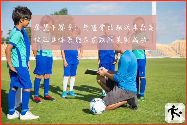 展望下赛季:阿隆索的勒沃库森高位压迫体系能否在欧冠复制成功