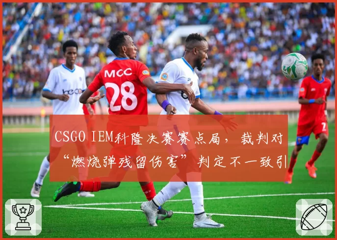 CSGO IEM科隆决赛赛点局,裁判对“燃烧弹残留伤害”判定不一致引发两队互喷