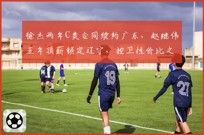 徐杰两年C类合同续约广东，赵继伟五年顶薪锁定辽宁，控卫性价比之战分出高下