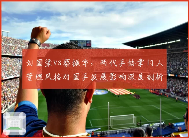 刘国梁vs蔡振华，两代乒协掌门人管理风格对国乒发展影响深度剖析