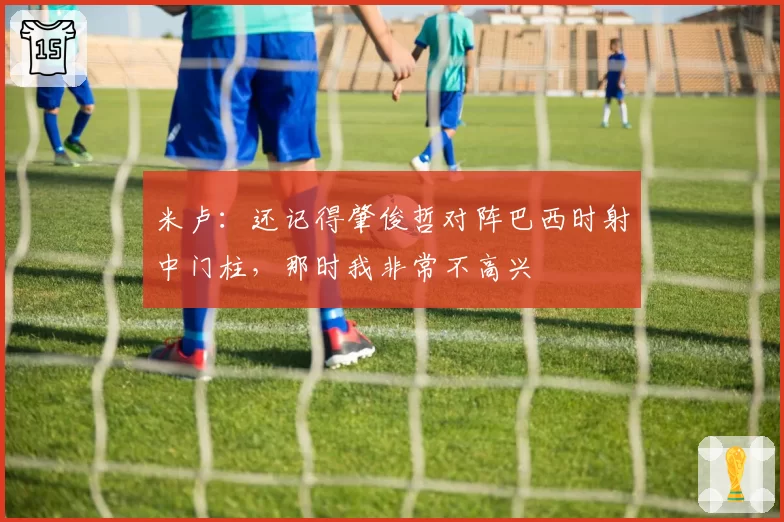 米卢:还记得肇俊哲对阵巴西时射中门柱,那时我非常不高兴