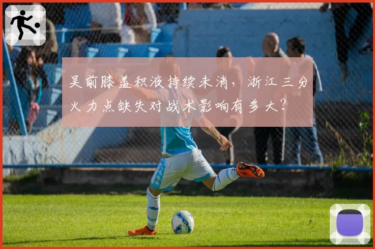 吴前膝盖积液持续未消,浙江三分火力点缺失对战术影响有多大?