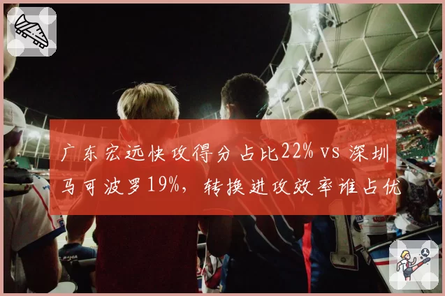 广东宏远快攻得分占比22% vs 深圳马可波罗19%，转换进攻效率谁占优
