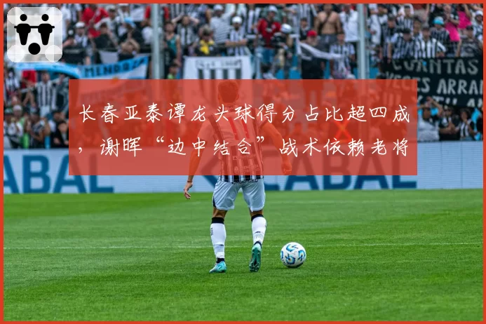 长春亚泰谭龙头球得分占比超四成，谢晖“边中结合”战术依赖老将支点？