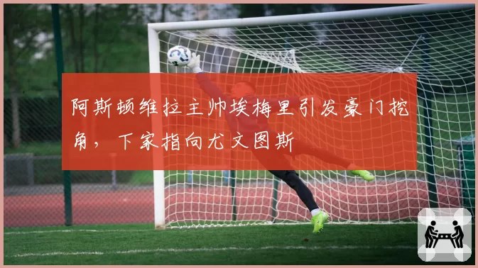 阿斯顿维拉主帅埃梅里引发豪门挖角,下家指向尤文图斯