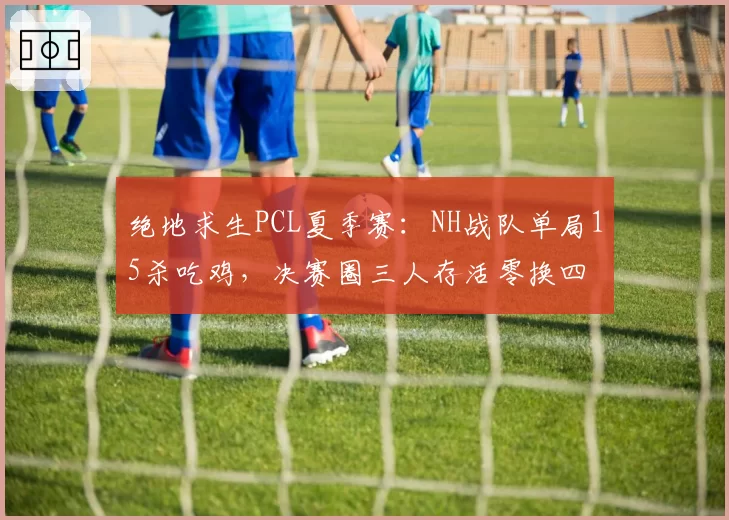 绝地求生PCL夏季赛：NH战队单局15杀吃鸡，决赛圈三人存活零换四