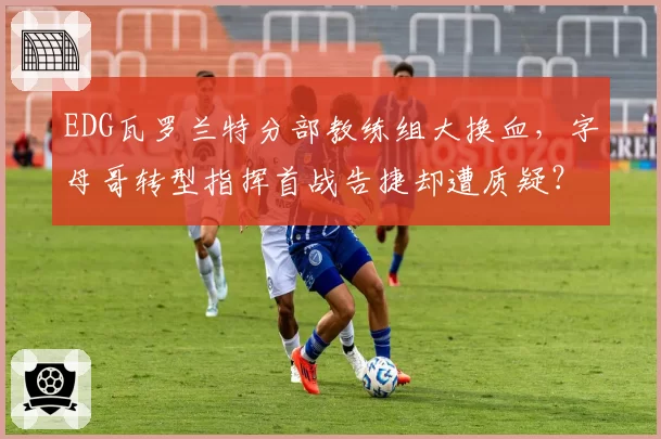 EDG瓦罗兰特分部教练组大换血,字母哥转型指挥首战告捷却遭质疑?