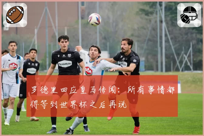 罗德里回应皇马传闻:所有事情都得等到世界杯之后再说