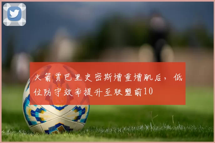 火箭贾巴里史密斯增重增肌后,低位防守效率提升至联盟前10