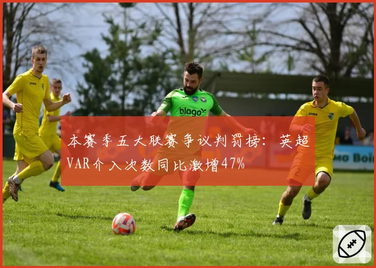 本赛季五大联赛争议判罚榜:英超VAR介入次数同比激增47%