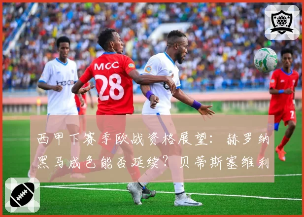 西甲下赛季欧战资格展望：赫罗纳黑马成色能否延续？贝蒂斯塞维利亚谁掉队？