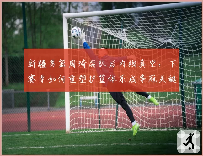 新疆男篮周琦离队后内线真空，下赛季如何重塑护筐体系成争冠关键