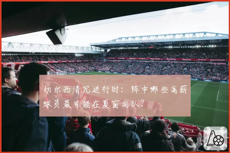 切尔西清冗进行时:阵中哪些高薪球员最可能在夏窗离队?