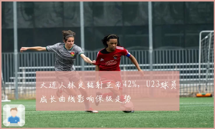 大连人林良铭射正率42%,U23球员成长曲线影响保级走势