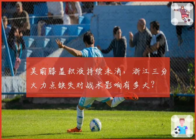 吴前膝盖积液持续未消,浙江三分火力点缺失对战术影响有多大?