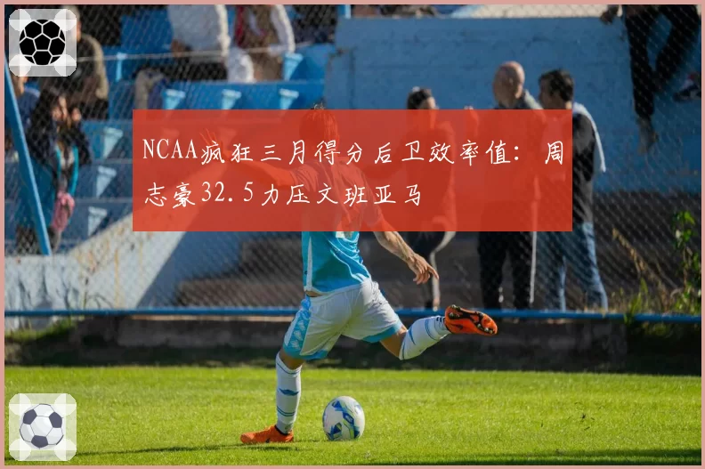 NCAA疯狂三月得分后卫效率值：周志豪32.5力压文班亚马
