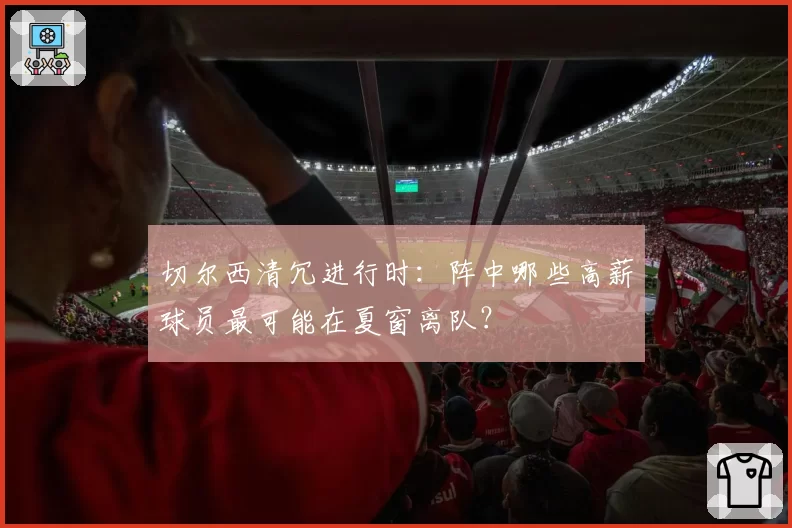 切尔西清冗进行时：阵中哪些高薪球员最可能在夏窗离队？