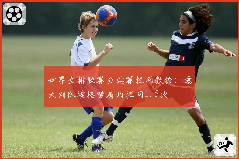 世界女排联赛分站赛拦网数据：意大利队埃格努局均拦网1.5次