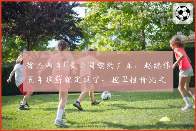 徐杰两年C类合同续约广东，赵继伟五年顶薪锁定辽宁，控卫性价比之战分出高下