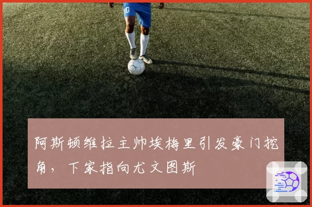 阿斯顿维拉主帅埃梅里引发豪门挖角，下家指向尤文图斯