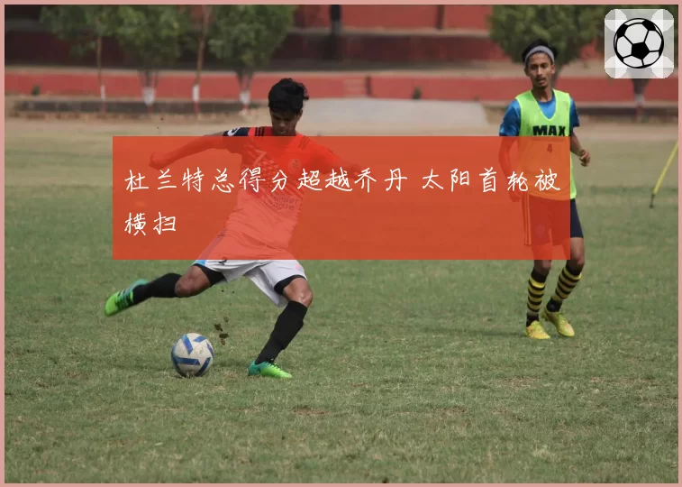 杜兰特总得分超越乔丹 太阳首轮被横扫