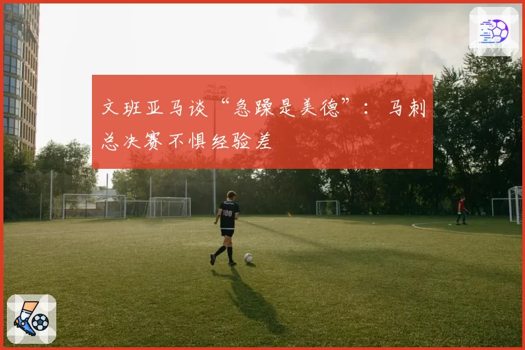 文班亚马谈“急躁是美德”：马刺总决赛不惧经验差