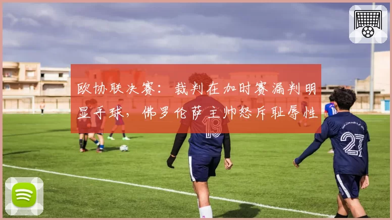欧协联决赛:裁判在加时赛漏判明显手球,佛罗伦萨主帅怒斥耻辱性执法