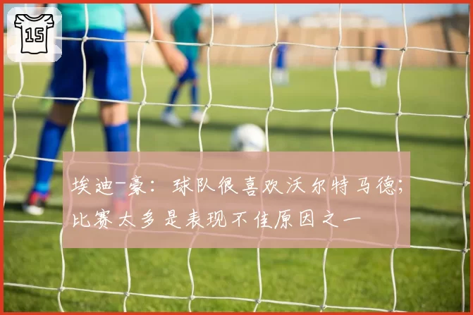 埃迪-豪：球队很喜欢沃尔特马德；比赛太多是表现不佳原因之一