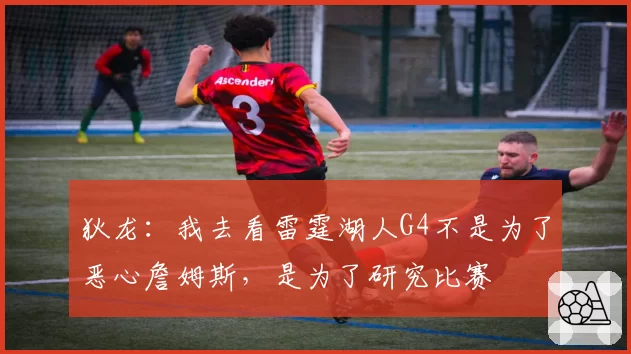 狄龙：我去看雷霆湖人G4不是为了恶心詹姆斯，是为了研究比赛